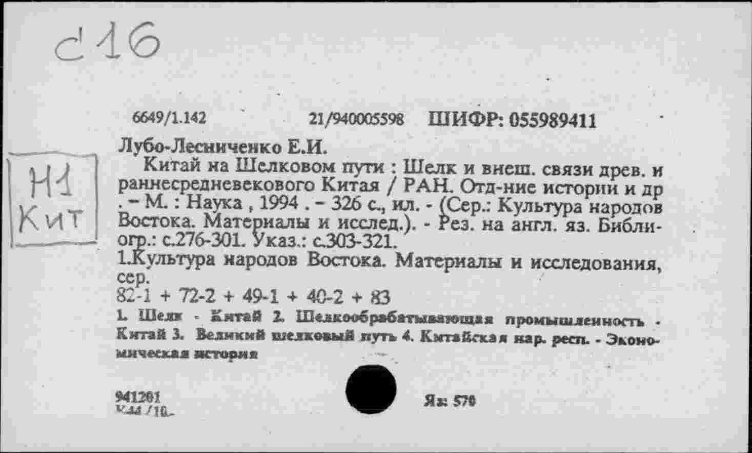 ﻿ж
Кит
6649/1.142	21,7940005598 ШИФР: 055989411
Лубо-Лесниченко Е.И.
Китай на Шелковом пути : Шелк и внеш, связи древ, и раннесредневекового Китая / РАН. Отд-ние истории и др • ~ М. : Наука , 1994 . - 326 с., ил. - (Сер.: Культура народов Востока. Материалы и исслед.). - Рез. на англ. яз. Библи-огр.: с.276-301. Указ.: с.303-321.
1-Культура народов Востока. Материалы и исследования, сер.
82-1 + 72-2 + 49-1 + 40-2 + 83
L Шелл - Китай 2. Шелкообрабатывятощая промышленность • Китай 3. Великий шелковый путь 4. Китайская нар. респ. - Экономическая история	—.
»41261
Улл /и
Як 576